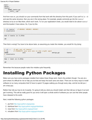 Exercise 46: A Project Skeleton
http://learnpythonthehardway.org/book/ex46.html[2/7/2013 2:21:20 PM]
bin/
docs/
tests/
NAME_tests.py
__init__.py
And from now on, you should run your commands from that work with this directory from this point. If you can't to ls -R
and see this same structure, then you are in the wrong place. For example, people commonly go into the tests/
directory to try to run files there, which won't work. To run your application's tests, you would need to be above tests/
and this location I have above. So, if you try this:
$ cd tests/ # WRONG! WRONG! WRONG!
$ nosetests
----------------------------------------------------------------------
Ran 0 tests in 0.000s
OK
Then that is wrong! You have to be above tests, so assuming you made this mistake, you would fix it by doing:
$ cd .. # get out of tests/
$ ls # CORRECT! you are now in the right spot
NAME bin docs setup.py tests
$ nosetests
.
----------------------------------------------------------------------
Ran 1 test in 0.004s
OK
Remember this because people make this mistake quite frequently.
Installing Python Packages
Make sure you have some packages installed that makes these things work. Here's the problem though. You are at a
point where it's difficult for me to help you do that and keep this book sane and clean. There are so many ways to install
software on so many computers that I'd have to spend 10 pages walking you through every step, and let me tell you I
am a lazy guy.
Rather than tell you how to do it exactly, I'm going to tell you what you should install, and then tell you to figure it out and
get it working. This will be really good for you since it will open a whole world of software you can use that other people
have released to the world.
Next, install the following python packages:
1. pip from http://pypi.python.org/pypi/pip
2. distribute from http://pypi.python.org/pypi/distribute
3. nose from http://pypi.python.org/pypi/nose/
4. virtualenv from http://pypi.python.org/pypi/virtualenv
 