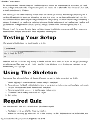 Exercise 46: A Project Skeleton
http://learnpythonthehardway.org/book/ex46.html[2/7/2013 2:21:20 PM]
Do not just download these packages and install them by hand. Instead see how other people recommend you install
these packages and use them for your particular system. The process will be different for most versions of Linux, OSX,
and definitely different for Windows.
I am warning you, this will be frustrating. In the business we call this "yak shaving". Yak shaving is any activity that is
mind numblingly irritatingly boring and tedious that you have to do before you can do something else that's more fun.
You want to create cool Python projects, but you can't do that until you setup a skeleton directory, but you can't setup a
skeleton directory until you install some packages, but you can't install packages until you install package installers, and
you can't install package installers until you figure out how your system installs software in general, and so on.
Struggle through this anyway. Consider it your trial-by-annoyance to get into the programmer club. Every programmer
has to do these annoying tedious tasks before they can do something cool.
Testing Your Setup
After you get all that installed you should be able to do this:
$ nosetests
.
----------------------------------------------------------------------
Ran 1 test in 0.007s
OK
I'll explain what this nosetests thing is doing in the next exercise, but for now if you do not see that, you probably got
something wrong. Make sure you put __init__.py files in your NAME and tests directory and make sure you got
tests/NAME_tests.py right.
Using The Skeleton
You are now done with most of your yak shaving. Whenever you want to start a new project, just do this:
1. Make a copy of your skeleton directory. Name it after your new project.
2. Rename (move) the NAME module to be the name of your project or whatever you want to call your root module.
3. Edit your setup.py to have all the information for your project.
4. Rename tests/NAME_tests.py to also have your module name.
5. Double check it's all working using nosetests again.
6. Start coding.
Required Quiz
This exercise doesn't have extra credit but a quiz you should complete:
1. Read about how to use all of the things you installed.
2. Read about the setup.py file and all it has to offer. Warning, it is not a very well-written piece of software, so it
 