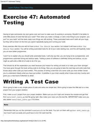 Exercise 47: Automated Testing
http://learnpythonthehardway.org/book/ex47.html[2/7/2013 2:21:10 PM]
Exercise 47: Automated
Testing
Having to type commands into your game over and over to make sure it's working is annoying. Wouldn't it be better to
write little pieces of code that test your code? Then when you make a change, or add a new thing to your program, you
just "run your tests" and the tests make sure things are still working. These automated tests won't catch all your bugs,
but they will cut down on the time you spend repeatedly typing and running your code.
Every exercise after this one will not have a What You Should See section, but instead it will have a What You
Should Test section. You will be writing automated tests for all of your code starting now, and this will hopefully make
you an even better programmer.
I won't try to explain why you should write automated tests. I will only say that, you are trying to be a programmer, and
programmers automate boring and tedious tasks. Testing a piece of software is definitely boring and tedious, so you
might as well write a little bit of code to do it for you.
That should be all the explanation you need because your reason for writing unit tests is to make your brain stronger.
You have gone through this book writing code to do things. Now you are going to take the next leap and write code that
knows about other code you have written. This process of writing a test that runs some code you have written forces
you to understand clearly what you have just written. It solidifies in your brain exactly what it does and why it works and
gives you a new level of attention to detail.
Writing A Test Case
We're going to take a very simple piece of code and write one simple test. We're going to base this little test on a new
project from your project skeleton.
First, make a ex47 project from your project skeleton. Make sure you do it right and rename the module and get that
first tests/ex47_tests.py test file going right. Also make sure nose runs this test file. IMPORTANT make sure you
also delete tests/skel_tests.pyc if it's there.
Note
Remember that you run the command nosetests to run the tests. You can run them with python ex46_tests.py
but it won't work as easily and you'll have to do it for each test file.
Learn Python The Hard Way
 