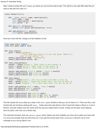 Exercise 47: Automated Testing
http://learnpythonthehardway.org/book/ex47.html[2/7/2013 2:21:10 PM]
Next, create a simple file ex47/game.py where you can put the code to test. This will be a very silly little class that we
want to test with this code in it:
class Room(object):
def __init__(self, name, description):
self.name = name
self.description = description
self.paths = {}
def go(self, direction):
return self.paths.get(direction, None)
def add_paths(self, paths):
self.paths.update(paths)
Once you have that file, change unit test skeleton to this:
from nose.tools import *
from ex47.game import Room
def test_room():
gold = Room("GoldRoom",
"""This room has gold in it you can grab. There's a
door to the north.""")
assert_equal(gold.name, "GoldRoom")
assert_equal(gold.paths, {})
def test_room_paths():
center = Room("Center", "Test room in the center.")
north = Room("North", "Test room in the north.")
south = Room("South", "Test room in the south.")
center.add_paths({'north': north, 'south': south})
assert_equal(center.go('north'), north)
assert_equal(center.go('south'), south)
def test_map():
start = Room("Start", "You can go west and down a hole.")
west = Room("Trees", "There are trees here, you can go east.")
down = Room("Dungeon", "It's dark down here, you can go up.")
start.add_paths({'west': west, 'down': down})
west.add_paths({'east': start})
down.add_paths({'up': start})
assert_equal(start.go('west'), west)
assert_equal(start.go('west').go('east'), start)
assert_equal(start.go('down').go('up'), start)
This file imports the Room class you made in the ex47.game module so that you can do tests on it. There are then a set
of tests that are functions starting with test_. Inside each test case there's a bit of code that makes a Room or a set of
Rooms, and then makes sure the rooms work the way you expect them to work. It tests out the basic room features,
then the paths, then tries out a whole map.
The important functions here are assert_equal which makes sure that variables you have set or paths you have built
in a Room are actually what you think they are. If you get the wrong result, then nosetests will print out an error
message so you can go figure it out.
 