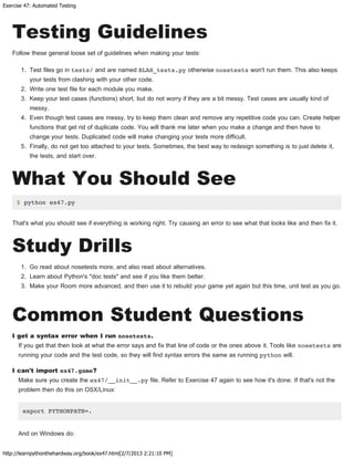 Exercise 47: Automated Testing
http://learnpythonthehardway.org/book/ex47.html[2/7/2013 2:21:10 PM]
Testing Guidelines
Follow these general loose set of guidelines when making your tests:
1. Test files go in tests/ and are named BLAH_tests.py otherwise nosetests won't run them. This also keeps
your tests from clashing with your other code.
2. Write one test file for each module you make.
3. Keep your test cases (functions) short, but do not worry if they are a bit messy. Test cases are usually kind of
messy.
4. Even though test cases are messy, try to keep them clean and remove any repetitive code you can. Create helper
functions that get rid of duplicate code. You will thank me later when you make a change and then have to
change your tests. Duplicated code will make changing your tests more difficult.
5. Finally, do not get too attached to your tests. Sometimes, the best way to redesign something is to just delete it,
the tests, and start over.
What You Should See
$ python ex47.py
That's what you should see if everything is working right. Try causing an error to see what that looks like and then fix it.
Study Drills
1. Go read about nosetests more, and also read about alternatives.
2. Learn about Python's "doc tests" and see if you like them better.
3. Make your Room more advanced, and then use it to rebuild your game yet again but this time, unit test as you go.
Common Student Questions
I get a syntax error when I run nosetests.
If you get that then look at what the error says and fix that line of code or the ones above it. Tools like nosetests are
running your code and the test code, so they will find syntax errors the same as running python will.
I can't import ex47.game?
Make sure you create the ex47/__init__.py file. Refer to Exercise 47 again to see how it's done. If that's not the
problem then do this on OSX/Linux:
export PYTHONPATH=.
And on Windows do:
 