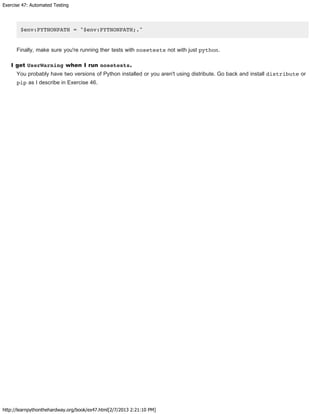 Exercise 47: Automated Testing
http://learnpythonthehardway.org/book/ex47.html[2/7/2013 2:21:10 PM]
$env:PYTHONPATH = "$env:PYTHONPATH;."
Finally, make sure you're running ther tests with nosetests not with just python.
I get UserWarning when I run nosetests.
You probably have two versions of Python installed or you aren't using distribute. Go back and install distribute or
pip as I describe in Exercise 46.
 