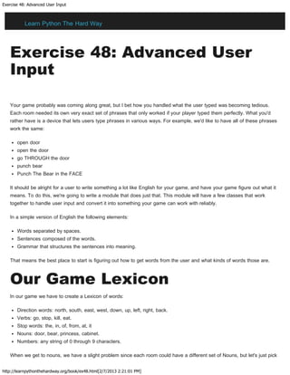 Exercise 48: Advanced User Input
http://learnpythonthehardway.org/book/ex48.html[2/7/2013 2:21:01 PM]
Exercise 48: Advanced User
Input
Your game probably was coming along great, but I bet how you handled what the user typed was becoming tedious.
Each room needed its own very exact set of phrases that only worked if your player typed them perfectly. What you'd
rather have is a device that lets users type phrases in various ways. For example, we'd like to have all of these phrases
work the same:
open door
open the door
go THROUGH the door
punch bear
Punch The Bear in the FACE
It should be alright for a user to write something a lot like English for your game, and have your game figure out what it
means. To do this, we're going to write a module that does just that. This module will have a few classes that work
together to handle user input and convert it into something your game can work with reliably.
In a simple version of English the following elements:
Words separated by spaces.
Sentences composed of the words.
Grammar that structures the sentences into meaning.
That means the best place to start is figuring out how to get words from the user and what kinds of words those are.
Our Game Lexicon
In our game we have to create a Lexicon of words:
Direction words: north, south, east, west, down, up, left, right, back.
Verbs: go, stop, kill, eat.
Stop words: the, in, of, from, at, it
Nouns: door, bear, princess, cabinet.
Numbers: any string of 0 through 9 characters.
When we get to nouns, we have a slight problem since each room could have a different set of Nouns, but let's just pick
Learn Python The Hard Way
 