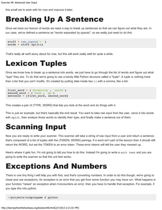 Exercise 48: Advanced User Input
http://learnpythonthehardway.org/book/ex48.html[2/7/2013 2:21:01 PM]
this small set to work with for now and improve it later.
Breaking Up A Sentence
Once we have our lexicon of words we need a way to break up sentences so that we can figure out what they are. In
our case, we've defined a sentence as "words separated by spaces", so we really just need to do this:
stuff = raw_input('> ')
words = stuff.split()
That's really all we'll worry about for now, but this will work really well for quite a while.
Lexicon Tuples
Once we know how to break up a sentence into words, we just have to go through the list of words and figure out what
"type" they are. To do that we're going to use a handy little Python structure called a "tuple". A tuple is nothing more
than a list that you can't modify. It's created by putting data inside two () with a comma, like a list:
first_word = ('direction', 'north')
second_word = ('verb', 'go')
sentence = [first_word, second_word]
This creates a pair of (TYPE, WORD) that lets you look at the word and do things with it.
This is just an example, but that's basically the end result. You want to take raw input from the user, carve it into words
with split, then analyze those words to identify their type, and finally make a sentence out of them.
Scanning Input
Now you are ready to write your scanner. This scanner will take a string of raw input from a user and return a sentence
that's composed of a list of tuples with the (TOKEN, WORD) pairings. If a word isn't part of the lexicon then it should still
return the WORD, but set the TOKEN to an error token. These error tokens will tell the user they messed up.
Here's where it gets fun. I'm not going to tell you how to do this. Instead I'm going to write a unit test and you are
going to write the scanner so that the unit test works.
Exceptions And Numbers
There is one tiny thing I will help you with first, and that's converting numbers. In order to do this though, we're going to
cheat and use exceptions. An exception is an error that you get from some function you may have run. What happens is
your function "raises" an exception when it encounters an error, then you have to handle that exception. For example, if
you type this into python:
~/projects/simplegame $ python
 