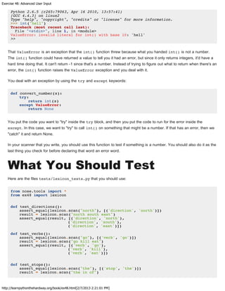 Exercise 48: Advanced User Input
http://learnpythonthehardway.org/book/ex48.html[2/7/2013 2:21:01 PM]
Python 2.6.5 (r265:79063, Apr 16 2010, 13:57:41)
[GCC 4.4.3] on linux2
Type "help", "copyright", "credits" or "license" for more information.
>>> int("hell")
Traceback (most recent call last):
File "<stdin>", line 1, in <module>
ValueError: invalid literal for int() with base 10: 'hell'
>>
That ValueError is an exception that the int() function threw because what you handed int() is not a number.
The int() function could have returned a value to tell you it had an error, but since it only returns integers, it'd have a
hard time doing that. It can't return -1 since that's a number. Instead of trying to figure out what to return when there's an
error, the int() function raises the ValueError exception and you deal with it.
You deal with an exception by using the try and except keywords:
def convert_number(s):
try:
return int(s)
except ValueError:
return None
You put the code you want to "try" inside the try block, and then you put the code to run for the error inside the
except. In this case, we want to "try" to call int() on something that might be a number. If that has an error, then we
"catch" it and return None.
In your scanner that you write, you should use this function to test if something is a number. You should also do it as the
last thing you check for before declaring that word an error word.
What You Should Test
Here are the files tests/lexicon_tests.py that you should use:
from nose.tools import *
from ex48 import lexicon
def test_directions():
assert_equal(lexicon.scan("north"), [('direction', 'north')])
result = lexicon.scan("north south east")
assert_equal(result, [('direction', 'north'),
('direction', 'south'),
('direction', 'east')])
def test_verbs():
assert_equal(lexicon.scan("go"), [('verb', 'go')])
result = lexicon.scan("go kill eat")
assert_equal(result, [('verb', 'go'),
('verb', 'kill'),
('verb', 'eat')])
def test_stops():
assert_equal(lexicon.scan("the"), [('stop', 'the')])
result = lexicon.scan("the in of")
 
