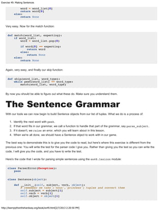Exercise 49: Making Sentences
http://learnpythonthehardway.org/book/ex49.html[2/7/2013 2:20:50 PM]
word = word_list[0]
return word[0]
else:
return None
Very easy. Now for the match function:
def match(word_list, expecting):
if word_list:
word = word_list.pop(0)
if word[0] == expecting:
return word
else:
return None
else:
return None
Again, very easy, and finally our skip function:
def skip(word_list, word_type):
while peek(word_list) == word_type:
match(word_list, word_type)
By now you should be able to figure out what these do. Make sure you understand them.
The Sentence Grammar
With our tools we can now begin to build Sentence objects from our list of tuples. What we do is a process of:
1. Identify the next word with peek.
2. If that word fits in our grammar, we call a function to handle that part of the grammar, say parse_subject.
3. If it doesn't, we raise an error, which you will learn about in this lesson.
4. When we're all done, we should have a Sentence object to work with in our game.
The best way to demonstrate this is to give you the code to read, but here's where this exercise is different from the
previous one: You will write the test for the parser code I give you. Rather than giving you the test so you can write the
code, I will give you the code, and you have to write the test.
Here's the code that I wrote for parsing simple sentences using the ex48.lexicon module:
class ParserError(Exception):
pass
class Sentence(object):
def __init__(self, subject, verb, object):
# remember we take ('noun','princess') tuples and convert them
self.subject = subject[1]
self.verb = verb[1]
self.object = object[1]
 