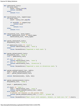 Exercise 49: Making Sentences
http://learnpythonthehardway.org/book/ex49.html[2/7/2013 2:20:50 PM]
def peek(word_list):
if word_list:
word = word_list[0]
return word[0]
else:
return None
def match(word_list, expecting):
if word_list:
word = word_list.pop(0)
if word[0] == expecting:
return word
else:
return None
else:
return None
def skip(word_list, word_type):
while peek(word_list) == word_type:
match(word_list, word_type)
def parse_verb(word_list):
skip(word_list, 'stop')
if peek(word_list) == 'verb':
return match(word_list, 'verb')
else:
raise ParserError("Expected a verb next.")
def parse_object(word_list):
skip(word_list, 'stop')
next = peek(word_list)
if next == 'noun':
return match(word_list, 'noun')
if next == 'direction':
return match(word_list, 'direction')
else:
raise ParserError("Expected a noun or direction next.")
def parse_subject(word_list, subj):
verb = parse_verb(word_list)
obj = parse_object(word_list)
return Sentence(subj, verb, obj)
def parse_sentence(word_list):
skip(word_list, 'stop')
start = peek(word_list)
if start == 'noun':
subj = match(word_list, 'noun')
return parse_subject(word_list, subj)
elif start == 'verb':
# assume the subject is the player then
return parse_subject(word_list, ('noun', 'player'))
else:
raise ParserError("Must start with subject, object, or verb not: %s" % start)
 