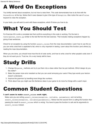 Exercise 49: Making Sentences
http://learnpythonthehardway.org/book/ex49.html[2/7/2013 2:20:50 PM]
A Word On Exceptions
You briefly learned about exceptions, but not how to raise them. This code demonstrates how to do that with the
ParserError at the top. Notice that it uses classes to give it the type of Exception. Also notice the use of raise
keyword to raise the exception.
In your tests, you will want to work with these exceptions, which I'll show you how to do.
What You Should Test
For Exercise 49 is write a complete test that confirms everything in this code is working. Put the test in
tests/parser_tests.py similar to the test file from the last exercise. That includes making exceptions happen by
giving it bad sentences.
Check for an exception by using the function assert_raises from the nose documentation. Learn how to use this so
you can write a test that is expected to fail, which is very important in testing. Learn about this function (and others) by
reading the nose documentation.
When you are done, you should know how this bit of code works, and how to write a test for other people's code even if
they do not want you to. Trust me, it's a very handy skill to have.
Study Drills
1. Change the parse_ methods and try to put them into a class rather than be just methods. Which design do you
like better?
2. Make the parser more error resistant so that you can avoid annoying your users if they type words your lexicon
doesn't understand.
3. Improve the grammar by handling more things like numbers.
4. Think about how you might use this Sentence class in your game to do more fun things with a user's input.
Common Student Questions
I can't seem to make assert_raises work right.
Make sure you are writing assert_raises(exception, callable, parameters) and not writing
assert_raises(exception, callable(parameters)). Notice how the second form is calling the function then
passing the result to assert_raises which is wrong. You have to pass the function to call and its arguments to
assert_raises instead.
 