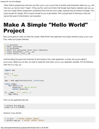 Exercise 50: Your First Website
http://learnpythonthehardway.org/book/ex50.html[2/7/2013 2:20:38 PM]
Other Python programmers will warn you that lpthw.web is just a fork of another web framework called web.py, and
that web.py has too much "magic". If they say this, point out to them that Google App Engine originally used web.py
and not a single Python programmer complained that it had too much magic, because they all worked at Google. If it's
good enough for Google, then it's good enough for you to get started. Then, just get back to learning to code and
ignore their goal of indoctrination over education.
Make A Simple "Hello World"
Project
Now you're going to make an initial very simple "Hello World" web application and project directory using lpthw.web.
First, make your project directory:
$ cd projects
$ mkdir gothonweb
$ cd gothonweb
$ mkdir bin gothonweb tests docs templates
$ touch gothonweb/__init__.py
$ touch tests/__init__.py
You'll be taking the game from Exercise 42 and making it into a web application, so that's why you're calling it
gothonweb. Before you do that, we need to create the most basic lpthw.web application possible. Put the following
code into bin/app.py:
import web
urls = (
'/', 'index'
)
app = web.application(urls, globals())
class index:
def GET(self):
greeting = "Hello World"
return greeting
if __name__ == "__main__":
app.run()
Then run the application like this:
$ python bin/app.py
http://0.0.0.0:8080/
However, if you did this:
$ cd bin/ # WRONG! WRONG! WRONG!
$ python app.py # WRONG! WRONG! WRONG!
 
