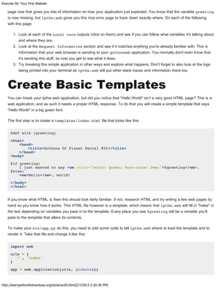 Exercise 50: Your First Website
http://learnpythonthehardway.org/book/ex50.html[2/7/2013 2:20:38 PM]
page now that gives you lots of information on how your application just exploded. You know that the variable greeting
is now missing, but lpthw.web gives you this nice error page to track down exactly where. Do each of the following
with this page:
1. Look at each of the Local vars outputs (click on them) and see if you can follow what variables it's talking about
and where they are.
2. Look at the Request Information section and see if it matches anything you're already familiar with. This is
information that your web browser is sending to your gothonweb application. You normally don't even know that
it's sending this stuff, so now you get to see what it does.
3. Try breaking this simple application in other ways and explore what happens. Don't forget to also look at the logs
being printed into your terminal as lpthw.web will put other stack traces and information there too.
Create Basic Templates
You can break your lpthw.web application, but did you notice that "Hello World" isn't a very good HTML page? This is a
web application, and as such it needs a proper HTML response. To do that you will create a simple template that says
"Hello World" in a big green font.
The first step is to create a templates/index.html file that looks like this:
$def with (greeting)
<html>
<head>
<title>Gothons Of Planet Percal #25</title>
</head>
<body>
$if greeting:
I just wanted to say <em style="color: green; font-size: 2em;">$greeting</em>.
$else:
<em>Hello</em>, world!
</body>
</html>
If you know what HTML is then this should look fairly familiar. If not, research HTML and try writing a few web pages by
hand so you know how it works. This HTML file however is a template, which means that lpthw.web will fill in "holes" in
the text depending on variables you pass in to the template. Every place you see $greeting will be a variable you'll
pass to the template that alters its contents.
To make your bin/app.py do this, you need to add some code to tell lpthw.web where to load the template and to
render it. Take that file and change it like this:
import web
urls = (
'/', 'Index'
)
app = web.application(urls, globals())
 