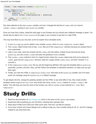 Exercise 50: Your First Website
http://learnpythonthehardway.org/book/ex50.html[2/7/2013 2:20:38 PM]
render = web.template.render('templates/')
class Index(object):
def GET(self):
greeting = "Hello World"
return render.index(greeting = greeting)
if __name__ == "__main__":
app.run()
Pay close attention to the new render variable, and how I changed the last line of index.GET so it returns
render.index() passing in your greeting variable.
Once you have that in place, reload the web page in your browser and you should see a different message in green. You
should also be able to do a View Source on the page in your browser to see that it is valid HTML.
This may have flown by you very fast, so let me explain how a template works:
1. In your bin/app.py you've added a new variable render which is a web.template.render object.
2. This render object knows how to load .html files out of the templates/ directory because you passed that to
it as a parameter.
3. Later in your code, when the browser hits the index.GET like before, instead of just returning the string
greeting, you call render.index and pass the greeting to it as a variable.
4. This render.index method is kind of a magic function where the render object sees that you're asking for
index, goes into the templates/ directory, looks for a page named index.html, and then "renders" it, or
converts it.
5. In the templates/index.html file you see the beginning definition that says this template takes a greeting
parameter, just like a function. Also, just like Python this template is indentation sensitive, so make sure you get
them right.
6. Finally, you have the HTML in templates/index.html that looks at the greeting variable, and if it's there,
prints one message using the $greeting, or a default message.
To get deeper into this, change the greeting variable and the HTML to see what effect it has. Also create another
template named templates/foo.html and render that using render.foo() instead of render.index() like
before. This will show you how the name of the function you call on render is just matched to a .html file in
templates/.
Study Drills
1. Read the documentation at http://webpy.org/ which is the same as the lpthw.web project.
2. Experiment with everything you can find there, including their example code.
3. Read about HTML5 and CSS3 and make some other .html and .css files for practice.
4. If you have a friend who knows Django and is willing to help you, then consider doing Ex 50, 51, and 52 in Django
instead to see what that's like.
 