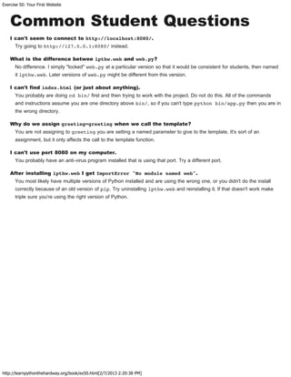 Exercise 50: Your First Website
http://learnpythonthehardway.org/book/ex50.html[2/7/2013 2:20:38 PM]
Common Student Questions
I can't seem to connect to http://localhost:8080/.
Try going to http://127.0.0.1:8080/ instead.
What is the difference betwee lpthw.web and web.py?
No difference. I simply "locked" web.py at a particular version so that it would be consistent for students, then named
it lpthw.web. Later versions of web.py might be different from this version.
I can't find index.html (or just about anything).
You probably are doing cd bin/ first and then trying to work with the project. Do not do this. All of the commands
and instructions assume you are one directory above bin/, so if you can't type python bin/app.py then you are in
the wrong directory.
Why do we assign greeting=greeting when we call the template?
You are not assigning to greeting you are setting a named parameter to give to the template. It's sort of an
assignment, but it only affects the call to the template function.
I can't use port 8080 on my computer.
You probably have an anti-virus program installed that is using that port. Try a different port.
After installing lpthw.web I get ImportError "No module named web".
You most likely have multiple versions of Python installed and are using the wrong one, or you didn't do the install
correctly because of an old version of pip. Try uninstalling lpthw.web and reinstalling it. If that doesn't work make
triple sure you're using the right version of Python.
 