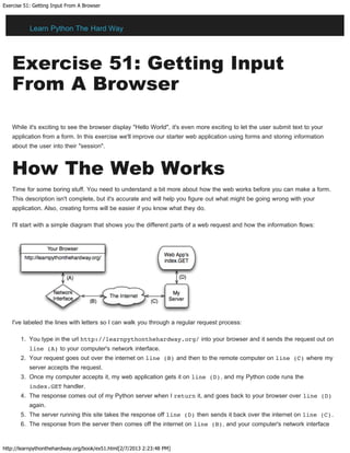 Exercise 51: Getting Input From A Browser
http://learnpythonthehardway.org/book/ex51.html[2/7/2013 2:23:48 PM]
Exercise 51: Getting Input
From A Browser
While it's exciting to see the browser display "Hello World", it's even more exciting to let the user submit text to your
application from a form. In this exercise we'll improve our starter web application using forms and storing information
about the user into their "session".
How The Web Works
Time for some boring stuff. You need to understand a bit more about how the web works before you can make a form.
This description isn't complete, but it's accurate and will help you figure out what might be going wrong with your
application. Also, creating forms will be easier if you know what they do.
I'll start with a simple diagram that shows you the different parts of a web request and how the information flows:
I've labeled the lines with letters so I can walk you through a regular request process:
1. You type in the url http://learnpythonthehardway.org/ into your browser and it sends the request out on
line (A) to your computer's network interface.
2. Your request goes out over the internet on line (B) and then to the remote computer on line (C) where my
server accepts the request.
3. Once my computer accepts it, my web application gets it on line (D), and my Python code runs the
index.GET handler.
4. The response comes out of my Python server when I return it, and goes back to your browser over line (D)
again.
5. The server running this site takes the response off line (D) then sends it back over the internet on line (C).
6. The response from the server then comes off the internet on line (B), and your computer's network interface
Learn Python The Hard Way
 