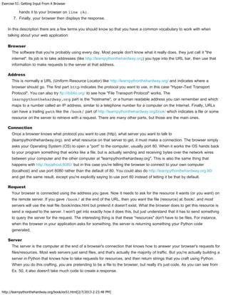 Exercise 51: Getting Input From A Browser
http://learnpythonthehardway.org/book/ex51.html[2/7/2013 2:23:48 PM]
hands it to your browser on line (A).
7. Finally, your browser then displays the response.
In this description there are a few terms you should know so that you have a common vocabulary to work with when
talking about your web application:
Browser
The software that you're probably using every day. Most people don't know what it really does, they just call it "the
internet". Its job is to take addresses (like http://learnpythonthehardway.org) you type into the URL bar, then use that
information to make requests to the server at that address.
Address
This is normally a URL (Uniform Resource Locator) like http://learnpythonthehardway.org/ and indicates where a
browser should go. The first part http indicates the protocol you want to use, in this case "Hyper-Text Transport
Protocol". You can also try ftp://ibiblio.org/ to see how "File Transport Protocol" works. The
learnpythonthehardway.org part is the "hostname", or a human readable address you can remember and which
maps to a number called an IP address, similar to a telephone number for a computer on the Internet. Finally, URLs
can have a trailing path like the /book/ part of http://learnpythonthehardway.org/book/ which indicates a file or some
resource on the server to retrieve with a request. There are many other parts, but those are the main ones.
Connection
Once a browser knows what protocol you want to use (http), what server you want to talk to
(learnpythonthehardway.org), and what resource on that server to get, it must make a connection. The browser simply
asks your Operating System (OS) to open a "port" to the computer, usually port 80. When it works the OS hands back
to your program something that works like a file, but is actually sending and receiving bytes over the network wires
between your computer and the other computer at "learnpythonthehardway.org". This is also the same thing that
happens with http://localhost:8080/ but in this case you're telling the browser to connect to your own computer
(localhost) and use port 8080 rather than the default of 80. You could also do http://learnpythonthehardway.org:80/
and get the same result, except you're explicitly saying to use port 80 instead of letting it be that by default.
Request
Your browser is connected using the address you gave. Now it needs to ask for the resource it wants (or you want) on
the remote server. If you gave /book/ at the end of the URL, then you want the file (resource) at /book/, and most
servers will use the real file /book/index.html but pretend it doesn't exist. What the browser does to get this resource is
send a request to the server. I won't get into exactly how it does this, but just understand that it has to send something
to query the server for the request. The interesting thing is that these "resources" don't have to be files. For instance,
when the browser in your application asks for something, the server is returning something your Python code
generated.
Server
The server is the computer at the end of a browser's connection that knows how to answer your browser's requests for
files/resources. Most web servers just send files, and that's actually the majority of traffic. But you're actually building a
server in Python that knows how to take requests for resources, and then return strings that you craft using Python.
When you do this crafting, you are pretending to be a file to the browser, but really it's just code. As you can see from
Ex. 50, it also doesn't take much code to create a response.
 