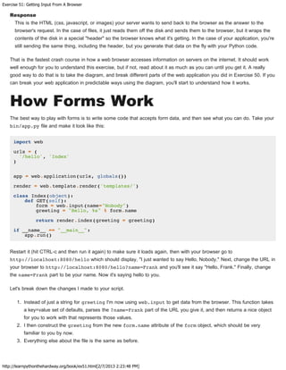 Exercise 51: Getting Input From A Browser
http://learnpythonthehardway.org/book/ex51.html[2/7/2013 2:23:48 PM]
Response
This is the HTML (css, javascript, or images) your server wants to send back to the browser as the answer to the
browser's request. In the case of files, it just reads them off the disk and sends them to the browser, but it wraps the
contents of the disk in a special "header" so the browser knows what it's getting. In the case of your application, you're
still sending the same thing, including the header, but you generate that data on the fly with your Python code.
That is the fastest crash course in how a web browser accesses information on servers on the internet. It should work
well enough for you to understand this exercise, but if not, read about it as much as you can until you get it. A really
good way to do that is to take the diagram, and break different parts of the web application you did in Exercise 50. If you
can break your web application in predictable ways using the diagram, you'll start to understand how it works.
How Forms Work
The best way to play with forms is to write some code that accepts form data, and then see what you can do. Take your
bin/app.py file and make it look like this:
import web
urls = (
'/hello', 'Index'
)
app = web.application(urls, globals())
render = web.template.render('templates/')
class Index(object):
def GET(self):
form = web.input(name="Nobody")
greeting = "Hello, %s" % form.name
return render.index(greeting = greeting)
if __name__ == "__main__":
app.run()
Restart it (hit CTRL-c and then run it again) to make sure it loads again, then with your browser go to
http://localhost:8080/hello which should display, "I just wanted to say Hello, Nobody." Next, change the URL in
your browser to http://localhost:8080/hello?name=Frank and you'll see it say "Hello, Frank." Finally, change
the name=Frank part to be your name. Now it's saying hello to you.
Let's break down the changes I made to your script.
1. Instead of just a string for greeting I'm now using web.input to get data from the browser. This function takes
a key=value set of defaults, parses the ?name=Frank part of the URL you give it, and then returns a nice object
for you to work with that represents those values.
2. I then construct the greeting from the new form.name attribute of the form object, which should be very
familiar to you by now.
3. Everything else about the file is the same as before.
 