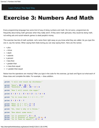 Exercise 3: Numbers And Math
http://learnpythonthehardway.org/book/ex3.html[2/7/2013 2:26:19 PM]
Exercise 3: Numbers And Math
Every programming language has some kind of way of doing numbers and math. Do not worry, programmers lie
frequently about being math geniuses when they really aren't. If they were math geniuses, they would be doing math,
not writing ads and social network games to steal people's money.
This exercise has lots of math symbols. Let's name them right away so you know what they are called. As you type this
one in, say the names. When saying them feels boring you can stop saying them. Here are the names:
+ plus
- minus
/ slash
* asterisk
% percent
< less-than
> greater-than
<= less-than-equal
>= greater-than-equal
Notice how the operations are missing? After you type in the code for this exercise, go back and figure out what each of
these does and complete the table. For example, + does addition.
print "I will now count my chickens:"
print "Hens", 25 + 30 / 6
print "Roosters", 100 - 25 * 3 % 4
print "Now I will count the eggs:"
print 3 + 2 + 1 - 5 + 4 % 2 - 1 / 4 + 6
print "Is it true that 3 + 2 < 5 - 7?"
print 3 + 2 < 5 - 7
print "What is 3 + 2?", 3 + 2
print "What is 5 - 7?", 5 - 7
print "Oh, that's why it's False."
print "How about some more."
print "Is it greater?", 5 > -2
print "Is it greater or equal?", 5 >= -2
print "Is it less or equal?", 5 <= -2
Learn Python The Hard Way
 