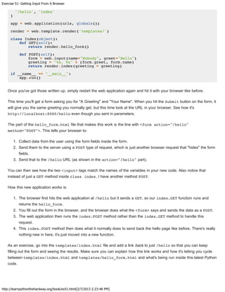 Exercise 51: Getting Input From A Browser
http://learnpythonthehardway.org/book/ex51.html[2/7/2013 2:23:48 PM]
'/hello', 'Index'
)
app = web.application(urls, globals())
render = web.template.render('templates/')
class Index(object):
def GET(self):
return render.hello_form()
def POST(self):
form = web.input(name="Nobody", greet="Hello")
greeting = "%s, %s" % (form.greet, form.name)
return render.index(greeting = greeting)
if __name__ == "__main__":
app.run()
Once you've got those written up, simply restart the web application again and hit it with your browser like before.
This time you'll get a form asking you for "A Greeting" and "Your Name". When you hit the Submit button on the form, it
will give you the same greeting you normally get, but this time look at the URL in your browser. See how it's
http://localhost:8080/hello even though you sent in parameters.
The part of the hello_form.html file that makes this work is the line with <form action="/hello"
method="POST">. This tells your browser to:
1. Collect data from the user using the form fields inside the form.
2. Send them to the server using a POST type of request, which is just another browser request that "hides" the form
fields.
3. Send that to the /hello URL (as shown in the action="/hello" part).
You can then see how the two <input> tags match the names of the variables in your new code. Also notice that
instead of just a GET method inside class index, I have another method POST.
How this new application works is:
1. The browser first hits the web application at /hello but it sends a GET, so our index.GET function runs and
returns the hello_form.
2. You fill out the form in the browser, and the browser does what the <form> says and sends the data as a POST.
3. The web application then runs the index.POST method rather than the index.GET method to handle this
request.
4. This index.POST method then does what it normally does to send back the hello page like before. There's really
nothing new in here, it's just moved into a new function.
As an exercise, go into the templates/index.html file and add a link back to just /hello so that you can keep
filling out the form and seeing the results. Make sure you can explain how this link works and how it's letting you cycle
between templates/index.html and templates/hello_form.html and what's being run inside this latest Python
code.
 