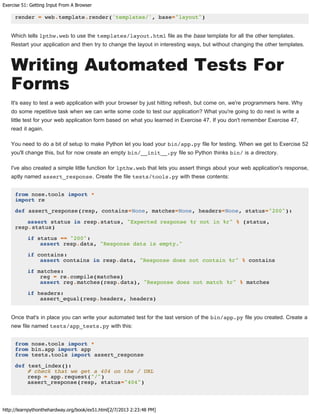 Exercise 51: Getting Input From A Browser
http://learnpythonthehardway.org/book/ex51.html[2/7/2013 2:23:48 PM]
render = web.template.render('templates/', base="layout")
Which tells lpthw.web to use the templates/layout.html file as the base template for all the other templates.
Restart your application and then try to change the layout in interesting ways, but without changing the other templates.
Writing Automated Tests For
Forms
It's easy to test a web application with your browser by just hitting refresh, but come on, we're programmers here. Why
do some repetitive task when we can write some code to test our application? What you're going to do next is write a
little test for your web application form based on what you learned in Exercise 47. If you don't remember Exercise 47,
read it again.
You need to do a bit of setup to make Python let you load your bin/app.py file for testing. When we get to Exercise 52
you'll change this, but for now create an empty bin/__init__.py file so Python thinks bin/ is a directory.
I've also created a simple little function for lpthw.web that lets you assert things about your web application's response,
aptly named assert_response. Create the file tests/tools.py with these contents:
from nose.tools import *
import re
def assert_response(resp, contains=None, matches=None, headers=None, status="200"):
assert status in resp.status, "Expected response %r not in %r" % (status,
resp.status)
if status == "200":
assert resp.data, "Response data is empty."
if contains:
assert contains in resp.data, "Response does not contain %r" % contains
if matches:
reg = re.compile(matches)
assert reg.matches(resp.data), "Response does not match %r" % matches
if headers:
assert_equal(resp.headers, headers)
Once that's in place you can write your automated test for the last version of the bin/app.py file you created. Create a
new file named tests/app_tests.py with this:
from nose.tools import *
from bin.app import app
from tests.tools import assert_response
def test_index():
# check that we get a 404 on the / URL
resp = app.request("/")
assert_response(resp, status="404")
 