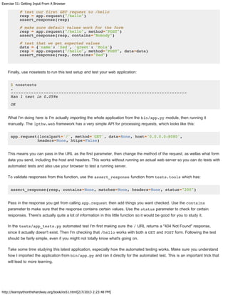 Exercise 51: Getting Input From A Browser
http://learnpythonthehardway.org/book/ex51.html[2/7/2013 2:23:48 PM]
# test our first GET request to /hello
resp = app.request("/hello")
assert_response(resp)
# make sure default values work for the form
resp = app.request("/hello", method="POST")
assert_response(resp, contains="Nobody")
# test that we get expected values
data = {'name': 'Zed', 'greet': 'Hola'}
resp = app.request("/hello", method="POST", data=data)
assert_response(resp, contains="Zed")
Finally, use nosetests to run this test setup and test your web application:
$ nosetests
.
----------------------------------------------------------------------
Ran 1 test in 0.059s
OK
What I'm doing here is I'm actually importing the whole application from the bin/app.py module, then running it
manually. The lpthw.web framework has a very simple API for processing requests, which looks like this:
app.request(localpart='/', method='GET', data=None, host='0.0.0.0:8080',
headers=None, https=False)
This means you can pass in the URL as the first parameter, then change the method of the request, as wellas what form
data you send, including the host and headers. This works without running an actual web server so you can do tests with
automated tests and also use your browser to test a running server.
To validate responses from this function, use the assert_response function from tests.tools which has:
assert_response(resp, contains=None, matches=None, headers=None, status="200")
Pass in the response you get from calling app.request then add things you want checked. Use the contains
parameter to make sure that the response contains certain values. Use the status parameter to check for certain
responses. There's actually quite a lot of information in this little function so it would be good for you to study it.
In the tests/app_tests.py automated test I'm first making sure the / URL returns a "404 Not Found" response,
since it actually doesn't exist. Then I'm checking that /hello works with both a GET and POST form. Following the test
should be fairly simple, even if you might not totally know what's going on.
Take some time studying this latest application, especially how the automated testing works. Make sure you understand
how I imported the application from bin/app.py and ran it directly for the automated test. This is an important trick that
will lead to more learning.
 
