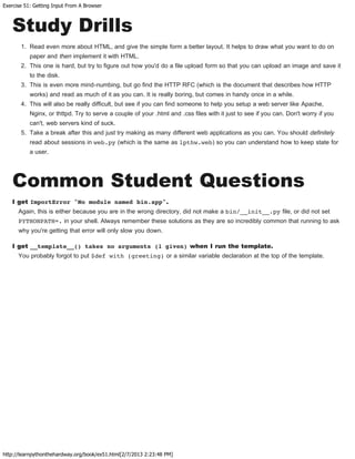 Exercise 51: Getting Input From A Browser
http://learnpythonthehardway.org/book/ex51.html[2/7/2013 2:23:48 PM]
Study Drills
1. Read even more about HTML, and give the simple form a better layout. It helps to draw what you want to do on
paper and then implement it with HTML.
2. This one is hard, but try to figure out how you'd do a file upload form so that you can upload an image and save it
to the disk.
3. This is even more mind-numbing, but go find the HTTP RFC (which is the document that describes how HTTP
works) and read as much of it as you can. It is really boring, but comes in handy once in a while.
4. This will also be really difficult, but see if you can find someone to help you setup a web server like Apache,
Nginx, or thttpd. Try to serve a couple of your .html and .css files with it just to see if you can. Don't worry if you
can't, web servers kind of suck.
5. Take a break after this and just try making as many different web applications as you can. You should definitely
read about sessions in web.py (which is the same as lpthw.web) so you can understand how to keep state for
a user.
Common Student Questions
I get ImportError "No module named bin.app".
Again, this is either because you are in the wrong directory, did not make a bin/__init__.py file, or did not set
PYTHONPATH=. in your shell. Always remember these solutions as they are so incredibly common that running to ask
why you're getting that error will only slow you down.
I get __template__() takes no arguments (1 given) when I run the template.
You probably forgot to put $def with (greeting) or a similar variable declaration at the top of the template.
 