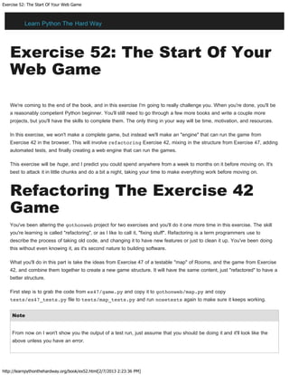 Exercise 52: The Start Of Your Web Game
http://learnpythonthehardway.org/book/ex52.html[2/7/2013 2:23:36 PM]
Exercise 52: The Start Of Your
Web Game
We're coming to the end of the book, and in this exercise I'm going to really challenge you. When you're done, you'll be
a reasonably competent Python beginner. You'll still need to go through a few more books and write a couple more
projects, but you'll have the skills to complete them. The only thing in your way will be time, motivation, and resources.
In this exercise, we won't make a complete game, but instead we'll make an "engine" that can run the game from
Exercise 42 in the browser. This will involve refactoring Exercise 42, mixing in the structure from Exercise 47, adding
automated tests, and finally creating a web engine that can run the games.
This exercise will be huge, and I predict you could spend anywhere from a week to months on it before moving on. It's
best to attack it in little chunks and do a bit a night, taking your time to make everything work before moving on.
Refactoring The Exercise 42
Game
You've been altering the gothonweb project for two exercises and you'll do it one more time in this exercise. The skill
you're learning is called "refactoring", or as I like to call it, "fixing stuff". Refactoring is a term programmers use to
describe the process of taking old code, and changing it to have new features or just to clean it up. You've been doing
this without even knowing it, as it's second nature to building software.
What you'll do in this part is take the ideas from Exercise 47 of a testable "map" of Rooms, and the game from Exercise
42, and combine them together to create a new game structure. It will have the same content, just "refactored" to have a
better structure.
First step is to grab the code from ex47/game.py and copy it to gothonweb/map.py and copy
tests/ex47_tests.py file to tests/map_tests.py and run nosetests again to make sure it keeps working.
Note
From now on I won't show you the output of a test run, just assume that you should be doing it and it'll look like the
above unless you have an error.
Learn Python The Hard Way
 