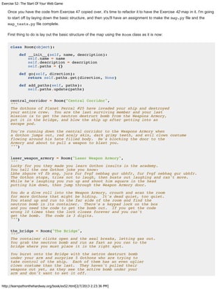 Exercise 52: The Start Of Your Web Game
http://learnpythonthehardway.org/book/ex52.html[2/7/2013 2:23:36 PM]
Once you have the code from Exercise 47 copied over, it's time to refactor it to have the Exercise 42 map in it. I'm going
to start off by laying down the basic structure, and then you'll have an assignment to make the map.py file and the
map_tests.py file complete.
First thing to do is lay out the basic structure of the map using the Room class as it is now:
class Room(object):
def __init__(self, name, description):
self.name = name
self.description = description
self.paths = {}
def go(self, direction):
return self.paths.get(direction, None)
def add_paths(self, paths):
self.paths.update(paths)
central_corridor = Room("Central Corridor",
"""
The Gothons of Planet Percal #25 have invaded your ship and destroyed
your entire crew. You are the last surviving member and your last
mission is to get the neutron destruct bomb from the Weapons Armory,
put it in the bridge, and blow the ship up after getting into an
escape pod.
You're running down the central corridor to the Weapons Armory when
a Gothon jumps out, red scaly skin, dark grimy teeth, and evil clown costume
flowing around his hate filled body. He's blocking the door to the
Armory and about to pull a weapon to blast you.
""")
laser_weapon_armory = Room("Laser Weapon Armory",
"""
Lucky for you they made you learn Gothon insults in the academy.
You tell the one Gothon joke you know:
Lbhe zbgure vf fb sng, jura fur fvgf nebhaq gur ubhfr, fur fvgf nebhaq gur ubhfr.
The Gothon stops, tries not to laugh, then busts out laughing and can't move.
While he's laughing you run up and shoot him square in the head
putting him down, then jump through the Weapon Armory door.
You do a dive roll into the Weapon Armory, crouch and scan the room
for more Gothons that might be hiding. It's dead quiet, too quiet.
You stand up and run to the far side of the room and find the
neutron bomb in its container. There's a keypad lock on the box
and you need the code to get the bomb out. If you get the code
wrong 10 times then the lock closes forever and you can't
get the bomb. The code is 3 digits.
""")
the_bridge = Room("The Bridge",
"""
The container clicks open and the seal breaks, letting gas out.
You grab the neutron bomb and run as fast as you can to the
bridge where you must place it in the right spot.
You burst onto the Bridge with the netron destruct bomb
under your arm and surprise 5 Gothons who are trying to
take control of the ship. Each of them has an even uglier
clown costume than the last. They haven't pulled their
weapons out yet, as they see the active bomb under your
arm and don't want to set it off.
 