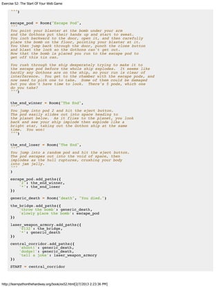 Exercise 52: The Start Of Your Web Game
http://learnpythonthehardway.org/book/ex52.html[2/7/2013 2:23:36 PM]
""")
escape_pod = Room("Escape Pod",
"""
You point your blaster at the bomb under your arm
and the Gothons put their hands up and start to sweat.
You inch backward to the door, open it, and then carefully
place the bomb on the floor, pointing your blaster at it.
You then jump back through the door, punch the close button
and blast the lock so the Gothons can't get out.
Now that the bomb is placed you run to the escape pod to
get off this tin can.
You rush through the ship desperately trying to make it to
the escape pod before the whole ship explodes. It seems like
hardly any Gothons are on the ship, so your run is clear of
interference. You get to the chamber with the escape pods, and
now need to pick one to take. Some of them could be damaged
but you don't have time to look. There's 5 pods, which one
do you take?
""")
the_end_winner = Room("The End",
"""
You jump into pod 2 and hit the eject button.
The pod easily slides out into space heading to
the planet below. As it flies to the planet, you look
back and see your ship implode then explode like a
bright star, taking out the Gothon ship at the same
time. You won!
""")
the_end_loser = Room("The End",
"""
You jump into a random pod and hit the eject button.
The pod escapes out into the void of space, then
implodes as the hull ruptures, crushing your body
into jam jelly.
"""
)
escape_pod.add_paths({
'2': the_end_winner,
'*': the_end_loser
})
generic_death = Room("death", "You died.")
the_bridge.add_paths({
'throw the bomb': generic_death,
'slowly place the bomb': escape_pod
})
laser_weapon_armory.add_paths({
'0132': the_bridge,
'*': generic_death
})
central_corridor.add_paths({
'shoot!': generic_death,
'dodge!': generic_death,
'tell a joke': laser_weapon_armory
})
START = central_corridor
 