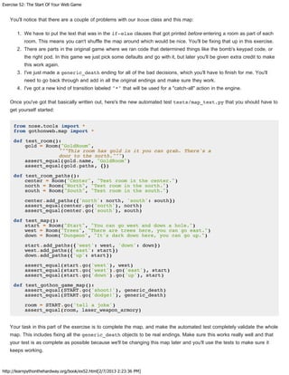 Exercise 52: The Start Of Your Web Game
http://learnpythonthehardway.org/book/ex52.html[2/7/2013 2:23:36 PM]
You'll notice that there are a couple of problems with our Room class and this map:
1. We have to put the text that was in the if-else clauses that got printed before entering a room as part of each
room. This means you can't shuffle the map around which would be nice. You'll be fixing that up in this exercise.
2. There are parts in the original game where we ran code that determined things like the bomb's keypad code, or
the right pod. In this game we just pick some defaults and go with it, but later you'll be given extra credit to make
this work again.
3. I've just made a generic_death ending for all of the bad decisions, which you'll have to finish for me. You'll
need to go back through and add in all the original endings and make sure they work.
4. I've got a new kind of transition labeled "*" that will be used for a "catch-all" action in the engine.
Once you've got that basically written out, here's the new automated test tests/map_test.py that you should have to
get yourself started:
from nose.tools import *
from gothonweb.map import *
def test_room():
gold = Room("GoldRoom",
"""This room has gold in it you can grab. There's a
door to the north.""")
assert_equal(gold.name, "GoldRoom")
assert_equal(gold.paths, {})
def test_room_paths():
center = Room("Center", "Test room in the center.")
north = Room("North", "Test room in the north.")
south = Room("South", "Test room in the south.")
center.add_paths({'north': north, 'south': south})
assert_equal(center.go('north'), north)
assert_equal(center.go('south'), south)
def test_map():
start = Room("Start", "You can go west and down a hole.")
west = Room("Trees", "There are trees here, you can go east.")
down = Room("Dungeon", "It's dark down here, you can go up.")
start.add_paths({'west': west, 'down': down})
west.add_paths({'east': start})
down.add_paths({'up': start})
assert_equal(start.go('west'), west)
assert_equal(start.go('west').go('east'), start)
assert_equal(start.go('down').go('up'), start)
def test_gothon_game_map():
assert_equal(START.go('shoot!'), generic_death)
assert_equal(START.go('dodge!'), generic_death)
room = START.go('tell a joke')
assert_equal(room, laser_weapon_armory)
Your task in this part of the exercise is to complete the map, and make the automated test completely validate the whole
map. This includes fixing all the generic_death objects to be real endings. Make sure this works really well and that
your test is as complete as possible because we'll be changing this map later and you'll use the tests to make sure it
keeps working.
 