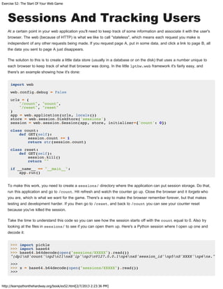 Exercise 52: The Start Of Your Web Game
http://learnpythonthehardway.org/book/ex52.html[2/7/2013 2:23:36 PM]
Sessions And Tracking Users
At a certain point in your web application you'll need to keep track of some information and associate it with the user's
browser. The web (because of HTTP) is what we like to call "stateless", which means each request you make is
independent of any other requests being made. If you request page A, put in some data, and click a link to page B, all
the data you sent to page A just disappears.
The solution to this is to create a little data store (usually in a database or on the disk) that uses a number unique to
each browser to keep track of what that browser was doing. In the little lpthw.web framework it's fairly easy, and
there's an example showing how it's done:
import web
web.config.debug = False
urls = (
"/count", "count",
"/reset", "reset"
)
app = web.application(urls, locals())
store = web.session.DiskStore('sessions')
session = web.session.Session(app, store, initializer={'count': 0})
class count:
def GET(self):
session.count += 1
return str(session.count)
class reset:
def GET(self):
session.kill()
return ""
if __name__ == "__main__":
app.run()
To make this work, you need to create a sessions/ directory where the application can put session storage. Do that,
run this application and go to /count. Hit refresh and watch the counter go up. Close the browser and it forgets who
you are, which is what we want for the game. There's a way to make the browser remember forever, but that makes
testing and development harder. If you then go to /reset, and back to /count you can see your counter reset
because you've killed the session.
Take the time to understand this code so you can see how the session starts off with the count equal to 0. Also try
looking at the files in sessions/ to see if you can open them up. Here's a Python session where I open up one and
decode it:
>>> import pickle
>>> import base64
>>> base64.b64decode(open("sessions/XXXXX").read())
"(dp1nS'count'np2nI1nsS'ip'np3nV127.0.0.1np4nsS'session_id'np5nS'XXXX'np6ns."
>>>
>>> x = base64.b64decode(open("sessions/XXXXX").read())
>>>
 