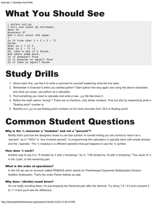 Exercise 3: Numbers And Math
http://learnpythonthehardway.org/book/ex3.html[2/7/2013 2:26:19 PM]
What You Should See
$ python ex3.py
I will now count my chickens:
Hens 30
Roosters 97
Now I will count the eggs:
7
Is it true that 3 + 2 < 5 - 7?
False
What is 3 + 2? 5
What is 5 - 7? -2
Oh, that's why it's False.
How about some more.
Is it greater? True
Is it greater or equal? True
Is it less or equal? False
Study Drills
1. Above each line, use the # to write a comment to yourself explaining what the line does.
2. Remember in Exercise 0 when you started python? Start python this way again and using the above characters
and what you know, use python as a calculator.
3. Find something you need to calculate and write a new .py file that does it.
4. Notice the math seems "wrong"? There are no fractions, only whole numbers. Find out why by researching what a
"floating point" number is.
5. Rewrite ex3.py to use floating point numbers so it's more accurate (hint: 20.0 is floating point).
Common Student Questions
Why is the % character a "modulus" and not a "percent"?
Mostly that's just how the designers chose to use that symbol. In normal writing you are correct to read it as a
"percent", as in "100%" is "one hundred percent". In programming this calculation is typically done with simple division
and the / operator. The % modulus is a different operation that just happens to use the % symbol.
How does % work?
Another way to say it is, "X divided by Y with J remaining." As in, "100 divided by 16 with 4 remaining." The result of %
is the J part, or the remaining part.
What is the order of operations?
In the US we use an acronym called PEMDAS which stands for Parentheses Exponents Multiplication Division
Addition Subtraction. That's the order Python follows as well.
Why does / (divide) round down?
It's not really rounding down, it's just dropping the fractional part after the decimal. Try doing 7.0 / 4.0 and compare it
to 7 / 4 and you'll see the difference.
 