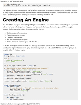 Exercise 52: The Start Of Your Web Game
http://learnpythonthehardway.org/book/ex52.html[2/7/2013 2:23:36 PM]
>>> pickle.loads(x)
{'count': 1, 'ip': u'127.0.0.1', 'session_id': 'XXXXX'}
The sessions are really just dictionaries that get written to disk using pickle and base64 libraries. There are probably
as many ways to store and manage sessions as there are web frameworks, so it's not too important to know how these
work. It does help if you need to debug the session or potentially clean them out.
Creating An Engine
You should have your game map working and a good unit test for it. I now want to make a simple little game engine that
will run the rooms, collect input from the player, and keep track of where a play is in the game. We'll be using the
sessions you just learned to make a simple game engine that will:
1. Start a new game for new users.
2. Present the room to the user.
3. Take input from the user.
4. Run their input through the game.
5. Display the results and keep going until they die.
To do this, you're going to take the trusty bin/app.py you've been hacking on and create a fully working, session
based, game engine. The catch is I'm going to make a very simple one with basic HTML files, and it'll be up to you to
complete it. Here's the base engine:
import web
from gothonweb import map
urls = (
'/game', 'GameEngine',
'/', 'Index',
)
app = web.application(urls, globals())
# little hack so that debug mode works with sessions
if web.config.get('_session') is None:
store = web.session.DiskStore('sessions')
session = web.session.Session(app, store,
initializer={'room': None})
web.config._session = session
else:
session = web.config._session
render = web.template.render('templates/', base="layout")
class Index(object):
def GET(self):
# this is used to "setup" the session with starting values
session.room = map.START
web.seeother("/game")
class GameEngine(object):
def GET(self):
if session.room:
 