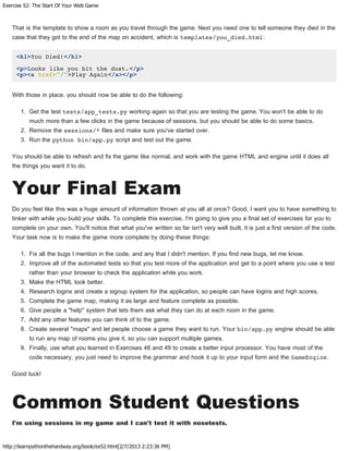 Exercise 52: The Start Of Your Web Game
http://learnpythonthehardway.org/book/ex52.html[2/7/2013 2:23:36 PM]
That is the template to show a room as you travel through the game. Next you need one to tell someone they died in the
case that they got to the end of the map on accident, which is templates/you_died.html:
<h1>You Died!</h1>
<p>Looks like you bit the dust.</p>
<p><a href="/">Play Again</a></p>
With those in place, you should now be able to do the following:
1. Get the test tests/app_tests.py working again so that you are testing the game. You won't be able to do
much more than a few clicks in the game because of sessions, but you should be able to do some basics.
2. Remove the sessions/* files and make sure you've started over.
3. Run the python bin/app.py script and test out the game.
You should be able to refresh and fix the game like normal, and work with the game HTML and engine until it does all
the things you want it to do.
Your Final Exam
Do you feel like this was a huge amount of information thrown at you all at once? Good, I want you to have something to
tinker with while you build your skills. To complete this exercise, I'm going to give you a final set of exercises for you to
complete on your own. You'll notice that what you've written so far isn't very well built, it is just a first version of the code.
Your task now is to make the game more complete by doing these things:
1. Fix all the bugs I mention in the code, and any that I didn't mention. If you find new bugs, let me know.
2. Improve all of the automated tests so that you test more of the application and get to a point where you use a test
rather than your browser to check the application while you work.
3. Make the HTML look better.
4. Research logins and create a signup system for the application, so people can have logins and high scores.
5. Complete the game map, making it as large and feature complete as possible.
6. Give people a "help" system that lets them ask what they can do at each room in the game.
7. Add any other features you can think of to the game.
8. Create several "maps" and let people choose a game they want to run. Your bin/app.py engine should be able
to run any map of rooms you give it, so you can support multiple games.
9. Finally, use what you learned in Exercises 48 and 49 to create a better input processor. You have most of the
code necessary, you just need to improve the grammar and hook it up to your input form and the GameEngine.
Good luck!
Common Student Questions
I'm using sessions in my game and I can't test it with nosetests.
 