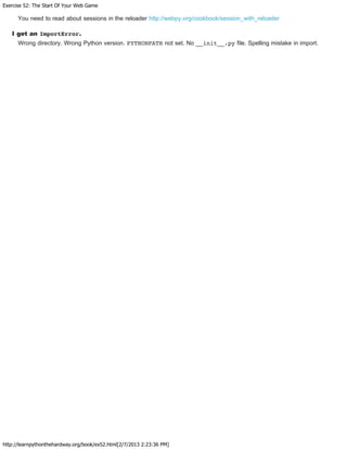 Exercise 52: The Start Of Your Web Game
http://learnpythonthehardway.org/book/ex52.html[2/7/2013 2:23:36 PM]
You need to read about sessions in the reloader http://webpy.org/cookbook/session_with_reloader
I get an ImportError.
Wrong directory. Wrong Python version. PYTHONPATH not set. No __init__.py file. Spelling mistake in import.
 