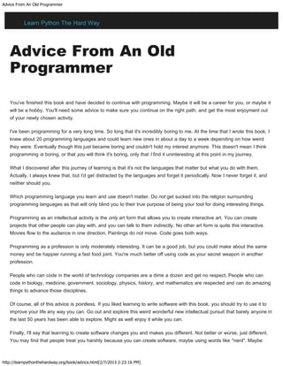Advice From An Old Programmer
http://learnpythonthehardway.org/book/advice.html[2/7/2013 2:23:16 PM]
Advice From An Old
Programmer
You've finished this book and have decided to continue with programming. Maybe it will be a career for you, or maybe it
will be a hobby. You'll need some advice to make sure you continue on the right path, and get the most enjoyment out
of your newly chosen activity.
I've been programming for a very long time. So long that it's incredibly boring to me. At the time that I wrote this book, I
knew about 20 programming languages and could learn new ones in about a day to a week depending on how weird
they were. Eventually though this just became boring and couldn't hold my interest anymore. This doesn't mean I think
programming is boring, or that you will think it's boring, only that I find it uninteresting at this point in my journey.
What I discovered after this journey of learning is that it's not the languages that matter but what you do with them.
Actually, I always knew that, but I'd get distracted by the languages and forget it periodically. Now I never forget it, and
neither should you.
Which programming language you learn and use doesn't matter. Do not get sucked into the religion surrounding
programming languages as that will only blind you to their true purpose of being your tool for doing interesting things.
Programming as an intellectual activity is the only art form that allows you to create interactive art. You can create
projects that other people can play with, and you can talk to them indirectly. No other art form is quite this interactive.
Movies flow to the audience in one direction. Paintings do not move. Code goes both ways.
Programming as a profession is only moderately interesting. It can be a good job, but you could make about the same
money and be happier running a fast food joint. You're much better off using code as your secret weapon in another
profession.
People who can code in the world of technology companies are a dime a dozen and get no respect. People who can
code in biology, medicine, government, sociology, physics, history, and mathematics are respected and can do amazing
things to advance those disciplines.
Of course, all of this advice is pointless. If you liked learning to write software with this book, you should try to use it to
improve your life any way you can. Go out and explore this weird wonderful new intellectual pursuit that barely anyone in
the last 50 years has been able to explore. Might as well enjoy it while you can.
Finally, I'll say that learning to create software changes you and makes you different. Not better or worse, just different.
You may find that people treat you harshly because you can create software, maybe using words like "nerd". Maybe
Learn Python The Hard Way
 