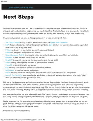 Next Steps
http://learnpythonthehardway.org/book/next.html[2/7/2013 2:23:27 PM]
Next Steps
You're not a programmer quite yet. I like to think of this book as giving you your "programming brown belt". You know
enough to start another book on programming and handle it just fine. This book should have given you the mental tools
and attitude you need to go through most Python books and actually learn something. It might even make it easy.
I recommend you check out some of these projects and try to build something with them:
The Django Tutorial and try to build a web application with the Django Web Framework.
SciPy if you're into science, math, and engineering and also Dexy for when you want to write awesome papers that
incorporate SciPy or any code really.
PyGame and see if you can make a game with graphics and sound.
Pandas for doing data manipulation and analysis.
Natural Language Tool Kit for analyzing written text and writing things like spam filters and chat bots.
Requests to learn the client side of HTTP and the web.
SimpleCV to play with making your computer see things in the real world.
ScraPy and try scraping some web sites to get information off them.
Panda3D for doing 3D graphic and games.
Kivy for doing user interfaces on desktops and mobile platforms.
SciKit-Learn for machine learning applications.
Ren'Py for doing interactive fiction games, similar to what you've built in this book but with pictures.
Learn C The Hard Way after you're familiar with Python try learning C and algorithms with my other book. Take it
slow, C is different but a very good thing to learn.
Pick one of the above projects, and go through any tutorials and documentation they have. As you go through it type in
all of the code and make it work. That's how I do it, that's how every programmer does it. Reading programming
documentation is not enough to learn it, you have to do it. After you get through the tutorial and any other documentation
they have, make something. Anything will do, even something someone else has already written. Just make something.
Just understand anything you write will probably suck. That's alright though, I suck at every programming language I first
start using. Nobody writes pure perfect gold when they're a beginner, and anyone who tells you they did is a huge liar.
Finally, remember that this is something you have to do at least a couple hours a night for a while before you can get
good. If it helps, while you're struggling to learn Python every night, I'm hard at work learning to play guitar. I work at it
about 2 or 4 hours a day and still practice scales.
Everyone is a beginner at something.
Learn Python The Hard Way
 