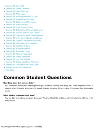 http://learnpythonthehardway.org/book/[2/7/2013 1:35:18 PM]
Exercise 30: Else And If
Exercise 31: Making Decisions
Exercise 32: Loops And Lists
Exercise 33: While Loops
Exercise 34: Accessing Elements Of Lists
Exercise 35: Branches and Functions
Exercise 36: Designing and Debugging
Exercise 37: Symbol Review
Exercise 38: Doing Things To Lists
Exercise 39: Dictionaries, Oh Lovely Dictionaries
Exercise 40: Modules, Classes, And Objects
Exercise 41: Learning To Speak Object Oriented
Exercise 42: Is-A, Has-A, Objects, and Classes
Exercise 43: Gothons From Planet Percal #25
Exercise 44: Inheritance Vs. Composition
Exercise 45: You Make A Game
Exercise 46: A Project Skeleton
Exercise 47: Automated Testing
Exercise 48: Advanced User Input
Exercise 49: Making Sentences
Exercise 50: Your First Website
Exercise 51: Getting Input From A Browser
Exercise 52: The Start Of Your Web Game
Advice From An Old Programmer
Next Steps
Common Student Questions
How long does this course take?
You should take as long as it takes to get through it, but focus on doing work every day. Some people take about 3
months, others 6 months, and some only a week. I can do it in about 4 hours or less if I hurry and don't do the extra
credits.
What kind of computer do I need?
You can do it on most any computer. It works on Windows, Mac OSX, and Linux with instructions for all three in the
first exercise.
 
