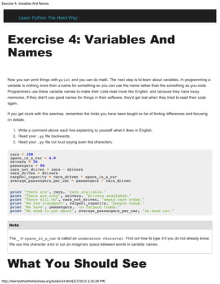 Exercise 4: Variables And Names
http://learnpythonthehardway.org/book/ex4.html[2/7/2013 2:26:28 PM]
Exercise 4: Variables And
Names
Now you can print things with print and you can do math. The next step is to learn about variables. In programming a
variable is nothing more than a name for something so you can use the name rather than the something as you code.
Programmers use these variable names to make their code read more like English, and because they have lousy
memories. If they didn't use good names for things in their software, they'd get lost when they tried to read their code
again.
If you get stuck with this exercise, remember the tricks you have been taught so far of finding differences and focusing
on details:
1. Write a comment above each line explaining to yourself what it does in English.
2. Read your .py file backwards.
3. Read your .py file out loud saying even the characters.
cars = 100
space_in_a_car = 4.0
drivers = 30
passengers = 90
cars_not_driven = cars - drivers
cars_driven = drivers
carpool_capacity = cars_driven * space_in_a_car
average_passengers_per_car = passengers / cars_driven
print "There are", cars, "cars available."
print "There are only", drivers, "drivers available."
print "There will be", cars_not_driven, "empty cars today."
print "We can transport", carpool_capacity, "people today."
print "We have", passengers, "to carpool today."
print "We need to put about", average_passengers_per_car, "in each car."
Note
The _ in space_in_a_car is called an underscore character. Find out how to type it if you do not already know.
We use this character a lot to put an imaginary space between words in variable names.
What You Should See
Learn Python The Hard Way
 