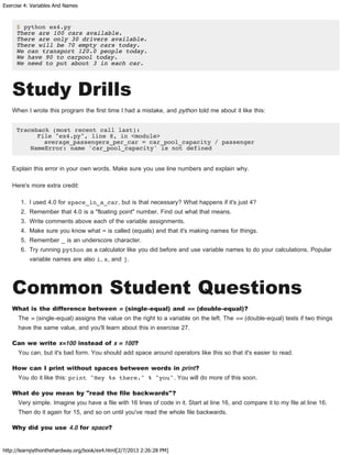 Exercise 4: Variables And Names
http://learnpythonthehardway.org/book/ex4.html[2/7/2013 2:26:28 PM]
$ python ex4.py
There are 100 cars available.
There are only 30 drivers available.
There will be 70 empty cars today.
We can transport 120.0 people today.
We have 90 to carpool today.
We need to put about 3 in each car.
Study Drills
When I wrote this program the first time I had a mistake, and python told me about it like this:
Traceback (most recent call last):
File "ex4.py", line 8, in <module>
average_passengers_per_car = car_pool_capacity / passenger
NameError: name 'car_pool_capacity' is not defined
Explain this error in your own words. Make sure you use line numbers and explain why.
Here's more extra credit:
1. I used 4.0 for space_in_a_car, but is that necessary? What happens if it's just 4?
2. Remember that 4.0 is a "floating point" number. Find out what that means.
3. Write comments above each of the variable assignments.
4. Make sure you know what = is called (equals) and that it's making names for things.
5. Remember _ is an underscore character.
6. Try running python as a calculator like you did before and use variable names to do your calculations. Popular
variable names are also i, x, and j.
Common Student Questions
What is the difference between = (single-equal) and == (double-equal)?
The = (single-equal) assigns the value on the right to a variable on the left. The == (double-equal) tests if two things
have the same value, and you'll learn about this in exercise 27.
Can we write x=100 instead of x = 100?
You can, but it's bad form. You should add space around operators like this so that it's easier to read.
How can I print without spaces between words in print?
You do it like this: print "Hey %s there." % "you". You will do more of this soon.
What do you mean by "read the file backwards"?
Very simple. Imagine you have a file with 16 lines of code in it. Start at line 16, and compare it to my file at line 16.
Then do it again for 15, and so on until you've read the whole file backwards.
Why did you use 4.0 for space?
 