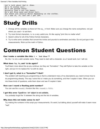 Exercise 5: More Variables And Printing
http://learnpythonthehardway.org/book/ex5.html[2/7/2013 2:26:37 PM]
Let's talk about Zed A. Shaw.
He's 74 inches tall.
He's 180 pounds heavy.
Actually that's not too heavy.
He's got Blue eyes and Brown hair.
His teeth are usually White depending on the coffee.
If I add 35, 74, and 180 I get 289.
Study Drills
1. Change all the variables so there isn't the my_ in front. Make sure you change the name everywhere, not just
where you used = to set them.
2. Try more format characters. %r is a very useful one. It's like saying "print this no matter what".
3. Search online for all of the Python format characters.
4. Try to write some variables that convert the inches and pounds to centimeters and kilos. Do not just type in the
measurements. Work out the math in Python.
Common Student Questions
Can I make a variable like this: 1 = 'Zed Shaw'?
No, the 1 is not a valid variable name. They need to start with a character, so a1 would work, but 1 will not.
What does %s, %r, and %d do again?
You'll learn more about this as you continue, but they are "formatters". They tell Python to take the variable on the
right, and put it in to replace the %s with its value.
I don't get it, what is a "formatter"? Huh?
The problem with teaching you programming is that to understand many of my descriptions you need to know how to
do programming already. The way I solve this is I make you do something, and then I explain it later. When you run
into these kinds of questions, write them down and see if I explain it later.
How can I round a floating point number?
You can use the round() function like this: round(1.7333).
I get this error TypeError: 'str' object is not callable.
You probably forgot the % between the string and the list of variables.
Why does this not make sense to me?
Try making the numbers in this script your measurements. It's weird, but talking about yourself will make it seem more
"real".
 
