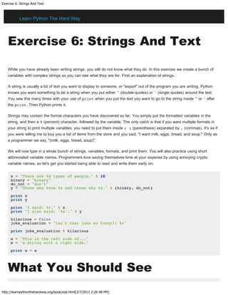 Exercise 6: Strings And Text
http://learnpythonthehardway.org/book/ex6.html[2/7/2013 2:26:48 PM]
Exercise 6: Strings And Text
While you have already been writing strings, you still do not know what they do. In this exercise we create a bunch of
variables with complex strings so you can see what they are for. First an explanation of strings.
A string is usually a bit of text you want to display to someone, or "export" out of the program you are writing. Python
knows you want something to be a string when you put either " (double-quotes) or ' (single-quotes) around the text.
You saw this many times with your use of print when you put the text you want to go to the string inside " or ' after
the print. Then Python prints it.
Strings may contain the format characters you have discovered so far. You simply put the formatted variables in the
string, and then a % (percent) character, followed by the variable. The only catch is that if you want multiple formats in
your string to print multiple variables, you need to put them inside ( ) (parenthesis) separated by , (commas). It's as if
you were telling me to buy you a list of items from the store and you said, "I want milk, eggs, bread, and soup." Only as
a programmer we say, "(milk, eggs, bread, soup)".
We will now type in a whole bunch of strings, variables, formats, and print them. You will also practice using short
abbreviated variable names. Programmers love saving themselves time at your expense by using annoying cryptic
variable names, so let's get you started being able to read and write them early on.
x = "There are %d types of people." % 10
binary = "binary"
do_not = "don't"
y = "Those who know %s and those who %s." % (binary, do_not)
print x
print y
print "I said: %r." % x
print "I also said: '%s'." % y
hilarious = False
joke_evaluation = "Isn't that joke so funny?! %r"
print joke_evaluation % hilarious
w = "This is the left side of..."
e = "a string with a right side."
print w + e
What You Should See
Learn Python The Hard Way
 