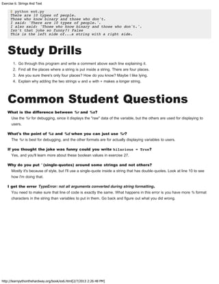 Exercise 6: Strings And Text
http://learnpythonthehardway.org/book/ex6.html[2/7/2013 2:26:48 PM]
$ python ex6.py
There are 10 types of people.
Those who know binary and those who don't.
I said: 'There are 10 types of people.'.
I also said: 'Those who know binary and those who don't.'.
Isn't that joke so funny?! False
This is the left side of...a string with a right side.
Study Drills
1. Go through this program and write a comment above each line explaining it.
2. Find all the places where a string is put inside a string. There are four places.
3. Are you sure there's only four places? How do you know? Maybe I like lying.
4. Explain why adding the two strings w and e with + makes a longer string.
Common Student Questions
What is the difference between %r and %s?
Use the %r for debugging, since it displays the "raw" data of the variable, but the others are used for displaying to
users.
What's the point of %s and %d when you can just use %r?
The %r is best for debugging, and the other formats are for actually displaying variables to users.
If you thought the joke was funny could you write hilarious = True?
Yes, and you'll learn more about these boolean values in exercise 27.
Why do you put ' (single-quotes) around some strings and not others?
Mostly it's because of style, but I'll use a single-quote inside a string that has double-quotes. Look at line 10 to see
how I'm doing that.
I get the error TypeError: not all arguments converted during string formatting.
You need to make sure that line of code is exactly the same. What happens in this error is you have more % format
characters in the string than variables to put in them. Go back and figure out what you did wrong.
 