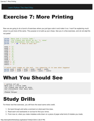 Exercise 7: More Printing
http://learnpythonthehardway.org/book/ex7.html[2/7/2013 2:26:57 PM]
Exercise 7: More Printing
Now we are going to do a bunch of exercises where you just type code in and make it run. I won't be explaining much
since it is just more of the same. The purpose is to build up your chops. See you in a few exercises, and do not skip! Do
not paste!
print "Mary had a little lamb."
print "Its fleece was white as %s." % 'snow'
print "And everywhere that Mary went."
print "." * 10 # what'd that do?
end1 = "C"
end2 = "h"
end3 = "e"
end4 = "e"
end5 = "s"
end6 = "e"
end7 = "B"
end8 = "u"
end9 = "r"
end10 = "g"
end11 = "e"
end12 = "r"
# watch that comma at the end. try removing it to see what happens
print end1 + end2 + end3 + end4 + end5 + end6,
print end7 + end8 + end9 + end10 + end11 + end12
What You Should See
$ python ex7.py
Mary had a little lamb.
Its fleece was white as snow.
And everywhere that Mary went.
..........
Cheese Burger
Study Drills
For these next few exercises, you will have the exact same extra credit.
1. Go back through and write a comment on what each line does.
2. Read each one backwards or out loud to find your errors.
3. From now on, when you make mistakes write down on a piece of paper what kind of mistake you made.
Learn Python The Hard Way
 