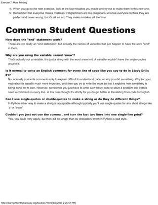 Exercise 7: More Printing
http://learnpythonthehardway.org/book/ex7.html[2/7/2013 2:26:57 PM]
4. When you go to the next exercise, look at the last mistakes you made and try not to make them in this new one.
5. Remember that everyone makes mistakes. Programmers are like magicians who like everyone to think they are
perfect and never wrong, but it's all an act. They make mistakes all the time.
Common Student Questions
How does the "end" statement work?
These are not really an "end statement", but actually the names of variables that just happen to have the word "end"
in them.
Why are you using the variable named 'snow'?
That's actually not a variable, it is just a string with the word snow in it. A variable wouldn't have the single-quotes
around it.
Is it normal to write an English comment for every line of code like you say to do in Study Drills
#1?
No, normally you write comments only to explain difficult to understand code, or why you did something. Why (or your
motivation) is usually much more important, and then you try to write the code so that it explains how something is
being done on its own. However, sometimes you just have to write such nasty code to solve a problem that it does
need a comment on every line. In this case though it's strictly for you to get better at translating from code to English.
Can I use single-quotes or double-quotes to make a string or do they do different things?
In Python either way to make a string is acceptable although typically you'll use single-quotes for any short strings like
'a' or 'snow'.
Couldn't you just not use the comma , and turn the last two lines into one single-line print?
Yes, you could very easily, but then it'd be longer than 80 characters which in Python is bad style.
 