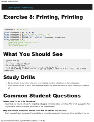 Exercise 8: Printing, Printing
http://learnpythonthehardway.org/book/ex8.html[2/7/2013 2:27:09 PM]
Exercise 8: Printing, Printing
formatter = "%r %r %r %r"
print formatter % (1, 2, 3, 4)
print formatter % ("one", "two", "three", "four")
print formatter % (True, False, False, True)
print formatter % (formatter, formatter, formatter, formatter)
print formatter % (
"I had this thing.",
"That you could type up right.",
"But it didn't sing.",
"So I said goodnight."
)
What You Should See
$ python ex8.py
1 2 3 4
'one' 'two' 'three' 'four'
True False False True
'%r %r %r %r' '%r %r %r %r' '%r %r %r %r' '%r %r %r %r'
'I had this thing.' 'That you could type up right.' "But it didn't sing." 'So I said
goodnight.'
Study Drills
1. Do your checks of your work, write down your mistakes, try not to make them on the next exercise.
2. Notice that the last line of output uses both single and double quotes for individual pieces. Why do you think that
is?
Common Student Questions
Should I use %s or %r for formatting?
You should use %s and only use %r for getting debugging information about something. The %r will give you the "raw
programmer's" version of variable, also known as the "representation".
Why do I have to put quotes around "one" but not around True or False?
That's because Python recognizes True and False as keywords representing the concept of true and false. If you put
Learn Python The Hard Way
 