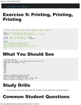Exercise 9: Printing, Printing, Printing
http://learnpythonthehardway.org/book/ex9.html[2/7/2013 2:12:09 PM]
Exercise 9: Printing, Printing,
Printing
# Here's some new strange stuff, remember type it exactly.
days = "Mon Tue Wed Thu Fri Sat Sun"
months = "JannFebnMarnAprnMaynJunnJulnAug"
print "Here are the days: ", days
print "Here are the months: ", months
print """
There's something going on here.
With the three double-quotes.
We'll be able to type as much as we like.
Even 4 lines if we want, or 5, or 6.
"""
What You Should See
$ python ex9.py
Here are the days: Mon Tue Wed Thu Fri Sat Sun
Here are the months: Jan
Feb
Mar
Apr
May
Jun
Jul
Aug
There's something going on here.
With the three double-quotes.
We'll be able to type as much as we like.
Even 4 lines if we want, or 5, or 6.
Study Drills
1. Do your checks of your work, write down your mistakes, try not to make them on the next exercise.
Common Student Questions
Learn Python The Hard Way
 