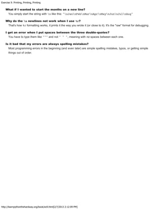 Exercise 9: Printing, Printing, Printing
http://learnpythonthehardway.org/book/ex9.html[2/7/2013 2:12:09 PM]
What if I wanted to start the months on a new line?
You simply start the string with n like this: "nJannFebnMarnAprnMaynJunnJulnAug"
Why do the n newlines not work when I use %r?
That's how %r formatting works, it prints it the way you wrote it (or close to it). It's the "raw" format for debugging.
I get an error when I put spaces between the three double-quotes?
You have to type them like """ and not " " ", meaning with no spaces between each one.
Is it bad that my errors are always spelling mistakes?
Most programming errors in the beginning (and even later) are simple spelling mistakes, typos, or getting simple
things out of order.
 
