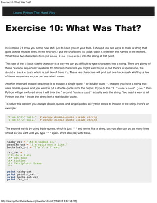 Exercise 10: What Was That?
http://learnpythonthehardway.org/book/ex10.html[2/7/2013 2:12:34 PM]
Exercise 10: What Was That?
In Exercise 9 I threw you some new stuff, just to keep you on your toes. I showed you two ways to make a string that
goes across multiple lines. In the first way, I put the characters n (back-slash n) between the names of the months.
What these two characters do is put a new line character into the string at that point.
This use of the  (back-slash) character is a way we can put difficult-to-type characters into a string. There are plenty of
these "escape sequences" available for different characters you might want to put in, but there's a special one, the
double back-slash which is just two of them . These two characters will print just one back-slash. We'll try a few
of these sequences so you can see what I mean.
Another important escape sequence is to escape a single-quote ' or double-quote ". Imagine you have a string that
uses double-quotes and you want to put a double-quote in for the output. If you do this "I "understand" joe." then
Python will get confused since it will think the " around "understand" actually ends the string. You need a way to tell
Python that the " inside the string isn't a real double-quote.
To solve this problem you escape double-quotes and single-quotes so Python knows to include in the string. Here's an
example:
"I am 6'2" tall." # escape double-quote inside string
'I am 6'2" tall.' # escape single-quote inside string
The second way is by using triple-quotes, which is just """ and works like a string, but you also can put as many lines
of text as you want until you type """ again. We'll also play with these.
tabby_cat = "tI'm tabbed in."
persian_cat = "I'm splitnon a line."
backslash_cat = "I'm  a  cat."
fat_cat = """
I'll do a list:
t* Cat food
t* Fishies
t* Catnipnt* Grass
"""
print tabby_cat
print persian_cat
print backslash_cat
print fat_cat
Learn Python The Hard Way
 
