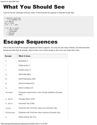Exercise 10: What Was That?
http://learnpythonthehardway.org/book/ex10.html[2/7/2013 2:12:34 PM]
What You Should See
Look for the tab characters that you made. In this exercise the spacing is important to get right.
$ python ex10.py
I'm tabbed in.
I'm split
on a line.
I'm  a  cat.
I'll do a list:
* Cat food
* Fishies
* Catnip
* Grass
Escape Sequences
This is the list of all of the escape sequences Python supports. You may not use many of these, but memorize their
format and what they do anyway. Also try them out in some strings to see if you can make them work.
Escape What it does.
 Backslash ()
' Single quote (')
" Double quote (")
a ASCII Bell (BEL)
b ASCII Backspace (BS)
f ASCII Formfeed (FF)
n ASCII Linefeed (LF)
N{name} Character named name in the Unicode database (Unicode
only)
r ASCII Carriage Return (CR)
t ASCII Horizontal Tab (TAB)
uxxxx Character with 16-bit hex value xxxx (Unicode only)
Uxxxxxxxx Character with 32-bit hex value xxxxxxxx (Unicode only)
v ASCII Vertical Tab (VT)
 