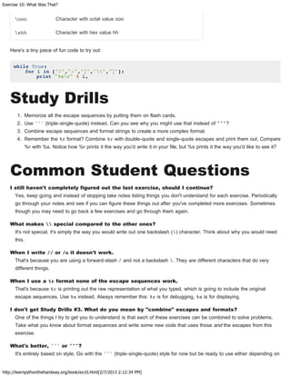 Exercise 10: What Was That?
http://learnpythonthehardway.org/book/ex10.html[2/7/2013 2:12:34 PM]
ooo Character with octal value ooo
xhh Character with hex value hh
Here's a tiny piece of fun code to try out:
while True:
for i in ["/","-","|","","|"]:
print "%sr" % i,
Study Drills
1. Memorize all the escape sequences by putting them on flash cards.
2. Use ''' (triple-single-quote) instead. Can you see why you might use that instead of """?
3. Combine escape sequences and format strings to create a more complex format.
4. Remember the %r format? Combine %r with double-quote and single-quote escapes and print them out. Compare
%r with %s. Notice how %r prints it the way you'd write it in your file, but %s prints it the way you'd like to see it?
Common Student Questions
I still haven't completely figured out the last exercise, should I continue?
Yes, keep going and instead of stopping take notes listing things you don't understand for each exercise. Periodically
go through your notes and see if you can figure these things out after you've completed more exercises. Sometimes
though you may need to go back a few exercises and go through them again.
What makes  special compared to the other ones?
It's not special, it's simply the way you would write out one backslash () character. Think about why you would need
this.
When I write // or /n it doesn't work.
That's because you are using a forward-slash / and not a backslash . They are different characters that do very
different things.
When I use a %r format none of the escape sequences work.
That's because %r is printing out the raw representation of what you typed, which is going to include the original
escape sequences. Use %s instead. Always remember this: %r is for debugging, %s is for displaying.
I don't get Study Drills #3. What do you mean by "combine" escapes and formats?
One of the things I try to get you to understand is that each of these exercises can be combined to solve problems.
Take what you know about format sequences and write some new code that uses those and the escapes from this
exercise.
What's better, ''' or """?
It's entirely based on style. Go with the ''' (triple-single-quote) style for now but be ready to use either depending on
 