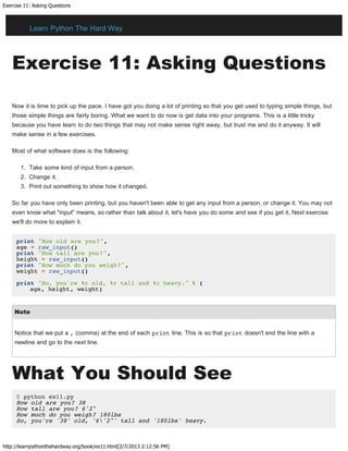 Exercise 11: Asking Questions
http://learnpythonthehardway.org/book/ex11.html[2/7/2013 2:12:56 PM]
Exercise 11: Asking Questions
Now it is time to pick up the pace. I have got you doing a lot of printing so that you get used to typing simple things, but
those simple things are fairly boring. What we want to do now is get data into your programs. This is a little tricky
because you have learn to do two things that may not make sense right away, but trust me and do it anyway. It will
make sense in a few exercises.
Most of what software does is the following:
1. Take some kind of input from a person.
2. Change it.
3. Print out something to show how it changed.
So far you have only been printing, but you haven't been able to get any input from a person, or change it. You may not
even know what "input" means, so rather than talk about it, let's have you do some and see if you get it. Next exercise
we'll do more to explain it.
print "How old are you?",
age = raw_input()
print "How tall are you?",
height = raw_input()
print "How much do you weigh?",
weight = raw_input()
print "So, you're %r old, %r tall and %r heavy." % (
age, height, weight)
Note
Notice that we put a , (comma) at the end of each print line. This is so that print doesn't end the line with a
newline and go to the next line.
What You Should See
$ python ex11.py
How old are you? 38
How tall are you? 6'2"
How much do you weigh? 180lbs
So, you're '38' old, '6'2"' tall and '180lbs' heavy.
Learn Python The Hard Way
 
